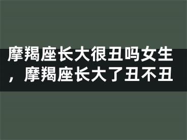 摩羯座长大很丑吗女生,摩羯座长大了丑不丑