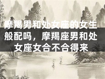 摩羯男和处女座的女生般配吗,摩羯座男和处女座女合不合得来