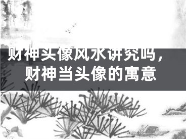 财神头像风水讲究吗，财神当头像的寓意