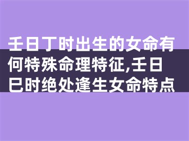 壬日丁时出生的女命有何特殊命理特征,壬日巳时绝处逢生女命特点