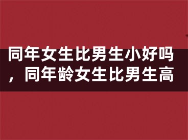 同年女生比男生小好吗，同年龄女生比男生高