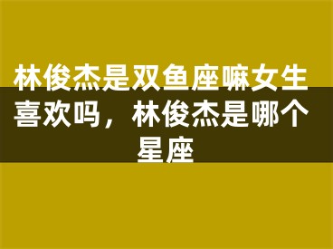 林俊杰是双鱼座嘛女生喜欢吗，林俊杰是哪个星座