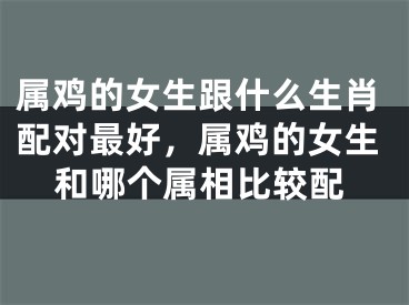 属鸡的女生跟什么生肖配对最好，属鸡的女生和哪个属相比较配
