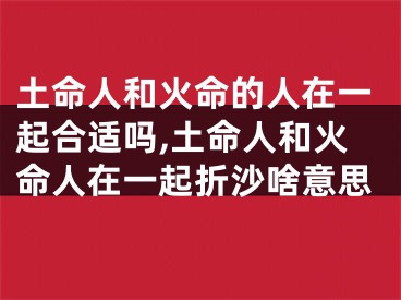 土命人和火命的人在一起合适吗,土命人和火命人在一起折沙啥意思