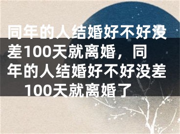 同年的人结婚好不好没差100天就离婚，同年的人结婚好不好没差100天就离婚了
