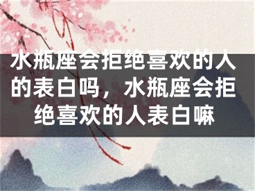 水瓶座会拒绝喜欢的人的表白吗，水瓶座会拒绝喜欢的人表白嘛