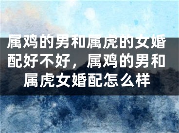 属鸡的男和属虎的女婚配好不好，属鸡的男和属虎女婚配怎么样