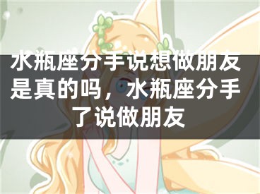 水瓶座分手说想做朋友是真的吗，水瓶座分手了说做朋友