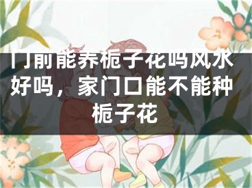 门前能养栀子花吗风水好吗，家门口能不能种栀子花