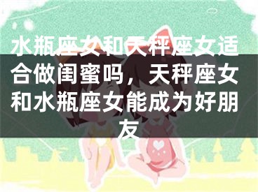 水瓶座女和天秤座女适合做闺蜜吗,天秤座女和水瓶座女能成为好朋友