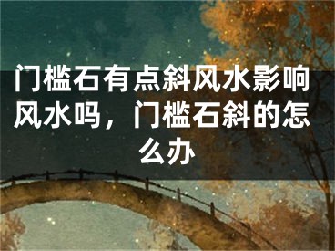 门槛石有点斜风水影响风水吗，门槛石斜的怎么办