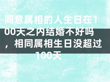 同意属相的人生日在100天之内结婚不好吗，相同属相生日没超过100天