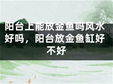阳台上能放金鱼吗风水好吗，阳台放金鱼缸好不好