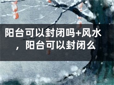 阳台可以封闭吗+风水，阳台可以封闭么