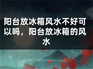 阳台放冰箱风水不好可以吗，阳台放冰箱的风水