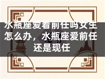 水瓶座爱着前任吗女生怎么办，水瓶座爱前任还是现任