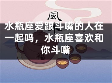 水瓶座爱跟斗嘴的人在一起吗,水瓶座喜欢和你斗嘴