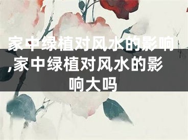 家中绿植对风水的影响,家中绿植对风水的影响大吗