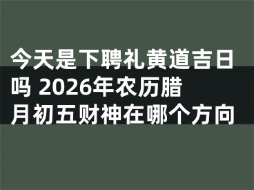 今天是下聘礼黄道吉日吗 2026年农历腊月初五财神在哪个方向