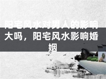 阳宅风水对男人的影响大吗，阳宅风水影响婚姻