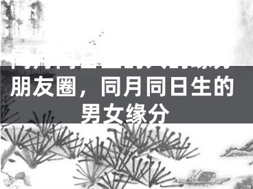 同月同日生的人的缘分朋友圈，同月同日生的男女缘分
