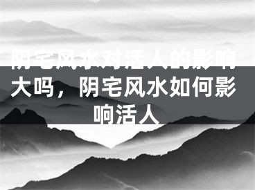 阴宅风水对活人的影响大吗，阴宅风水如何影响活人