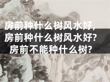 房前种什么树风水好,房前种什么树风水好?房前不能种什么树?