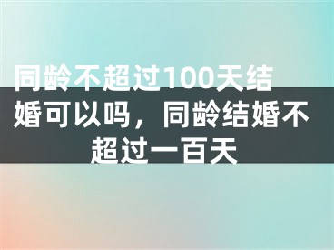 同龄不超过100天结婚可以吗，同龄结婚不超过一百天