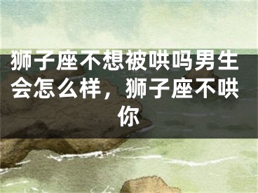 狮子座不想被哄吗男生会怎么样,狮子座不哄你