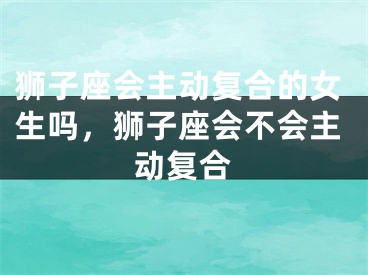 狮子座会主动复合的女生吗，狮子座会不会主动复合