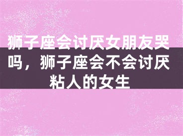 狮子座会讨厌女朋友哭吗，狮子座会不会讨厌粘人的女生