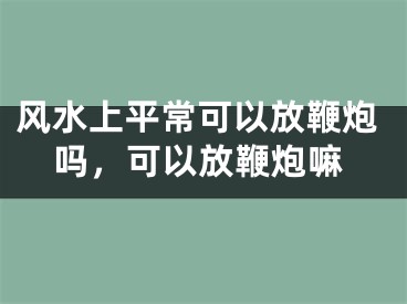 风水上平常可以放鞭炮吗，可以放鞭炮嘛