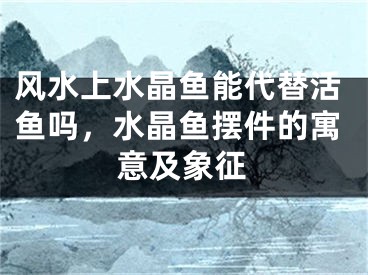 风水上水晶鱼能代替活鱼吗，水晶鱼摆件的寓意及象征