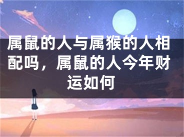 属鼠的人与属猴的人相配吗，属鼠的人今年财运如何