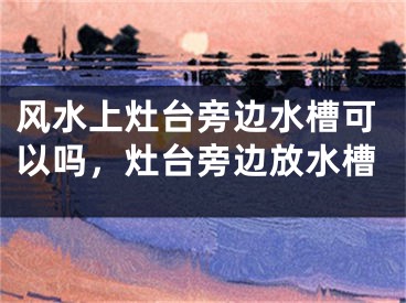 风水上灶台旁边水槽可以吗，灶台旁边放水槽