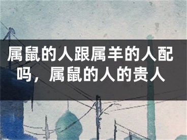 属鼠的人跟属羊的人配吗，属鼠的人的贵人