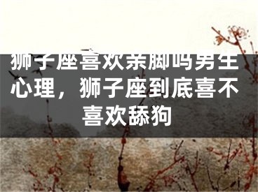 狮子座喜欢亲脚吗男生心理，狮子座到底喜不喜欢舔狗