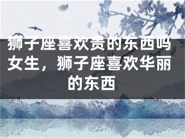 狮子座喜欢贵的东西吗女生，狮子座喜欢华丽的东西