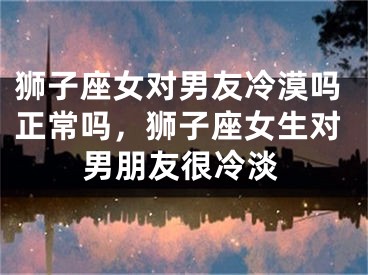 狮子座女对男友冷漠吗正常吗,狮子座女生对男朋友很冷淡