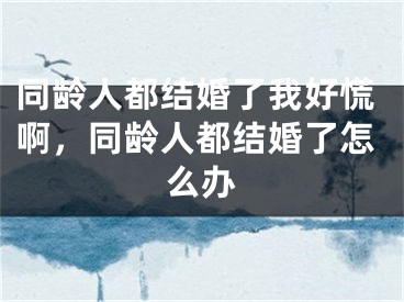 同龄人都结婚了我好慌啊,同龄人都结婚了怎么办