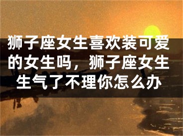 狮子座女生喜欢装可爱的女生吗，狮子座女生生气了不理你怎么办