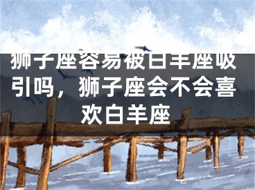狮子座容易被白羊座吸引吗，狮子座会不会喜欢白羊座