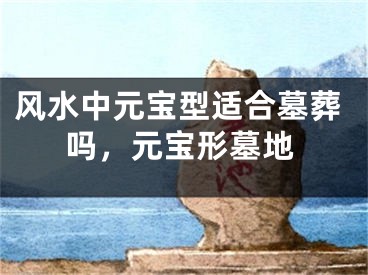 风水中元宝型适合墓葬吗，元宝形墓地