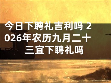 今日下聘礼吉利吗 2026年农历九月二十三宜下聘礼吗