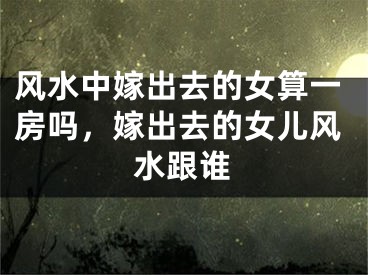 风水中嫁出去的女算一房吗，嫁出去的女儿风水跟谁