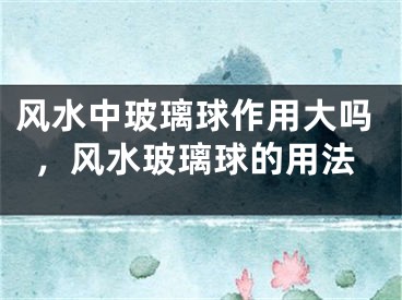 风水中玻璃球作用大吗，风水玻璃球的用法