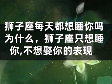 狮子座每天都想睡你吗为什么，狮子座只想睡你,不想娶你的表现