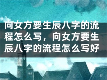 向女方要生辰八字的流程怎么写，向女方要生辰八字的流程怎么写好