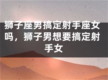 狮子座男搞定射手座女吗，狮子男想要搞定射手女