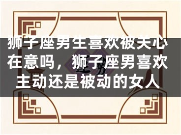 狮子座男生喜欢被关心在意吗，狮子座男喜欢主动还是被动的女人